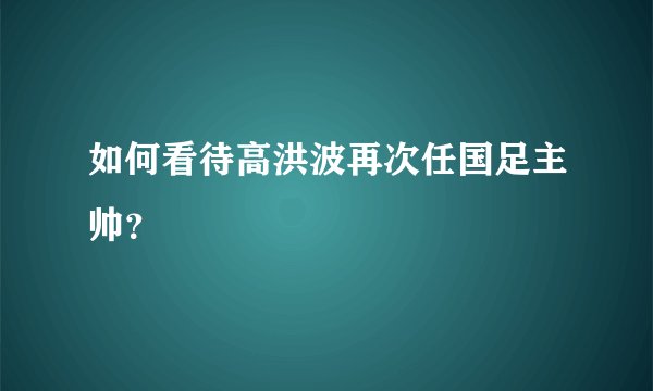 如何看待高洪波再次任国足主帅？