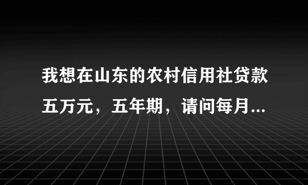 我想在山东的农村信用社贷款五万元，五年期，请问每月需还款多少》？？？