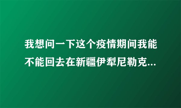 我想问一下这个疫情期间我能不能回去在新疆伊犁尼勒克县她说要回去我们在这里？