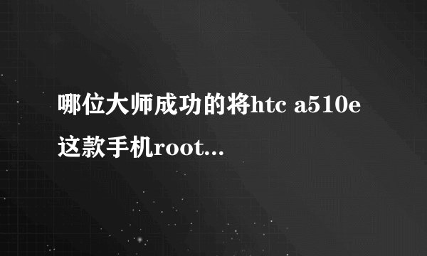 哪位大师成功的将htc a510e这款手机root过,求指教!我试过很多方法,包括360的一健还有