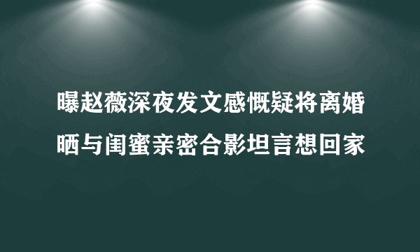曝赵薇深夜发文感慨疑将离婚晒与闺蜜亲密合影坦言想回家