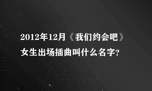 2012年12月《我们约会吧》女生出场插曲叫什么名字？