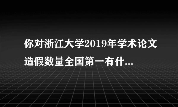 你对浙江大学2019年学术论文造假数量全国第一有什么看法？