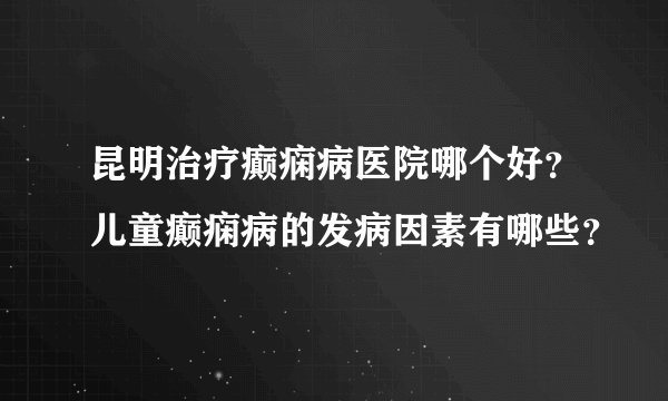 昆明治疗癫痫病医院哪个好？儿童癫痫病的发病因素有哪些？