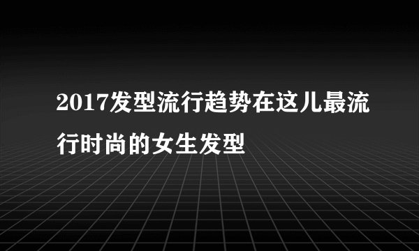 2017发型流行趋势在这儿最流行时尚的女生发型
