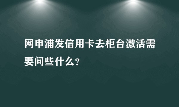 网申浦发信用卡去柜台激活需要问些什么？