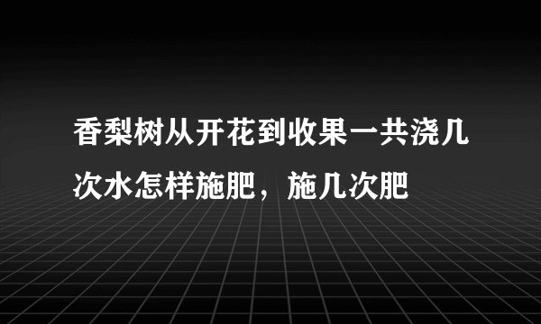 香梨树从开花到收果一共浇几次水怎样施肥，施几次肥