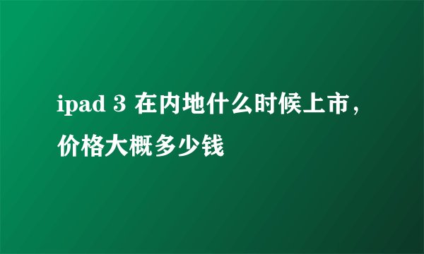 ipad 3 在内地什么时候上市，价格大概多少钱