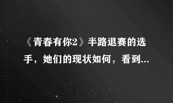 《青春有你2》半路退赛的选手，她们的现状如何，看到“冰清玉洁”厉害了