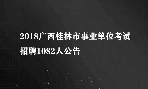 2018广西桂林市事业单位考试招聘1082人公告