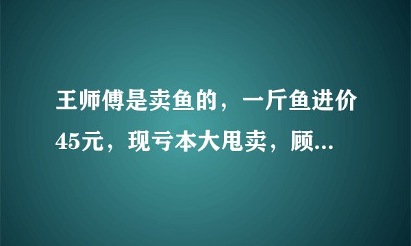 王师傅是卖鱼的，一斤鱼进价45元，现亏本大甩卖，顾客35元买了一公斤，给了王师傅100元假钱，王