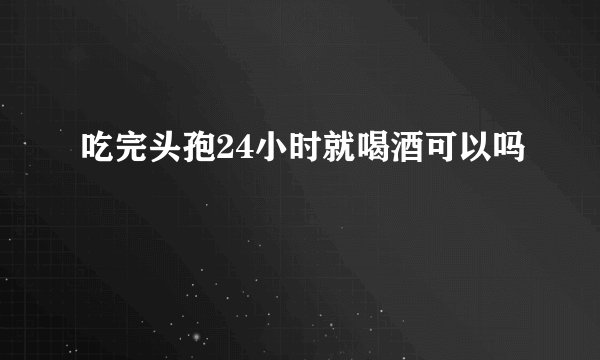 吃完头孢24小时就喝酒可以吗