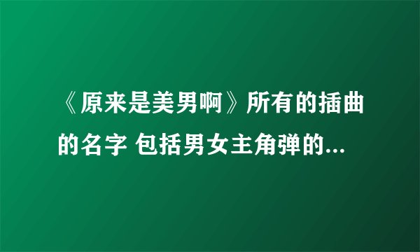 《原来是美男啊》所有的插曲的名字 包括男女主角弹的那首钢琴曲