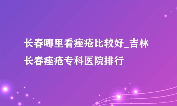 长春哪里看痤疮比较好_吉林长春痤疮专科医院排行
