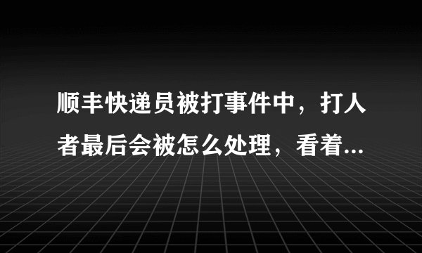 顺丰快递员被打事件中，打人者最后会被怎么处理，看着顺丰说的挺严重的必须追究刑事责任，不就是几巴掌而