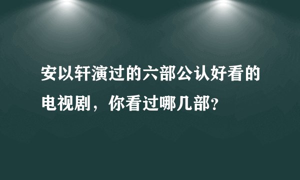 安以轩演过的六部公认好看的电视剧，你看过哪几部？