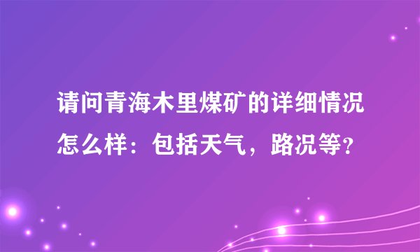 请问青海木里煤矿的详细情况怎么样：包括天气，路况等？