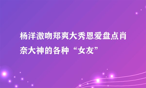 杨洋激吻郑爽大秀恩爱盘点肖奈大神的各种“女友”