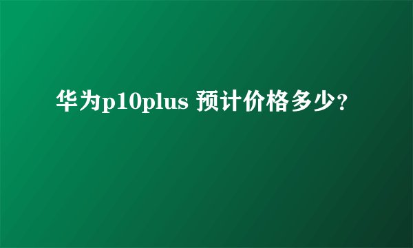 华为p10plus 预计价格多少？