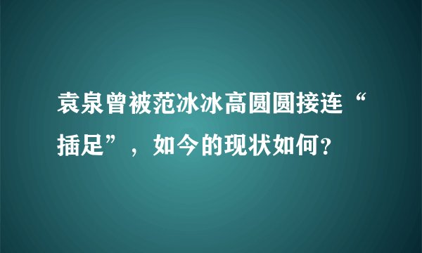 袁泉曾被范冰冰高圆圆接连“插足”，如今的现状如何？