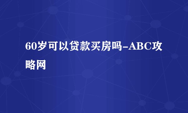 60岁可以贷款买房吗-ABC攻略网