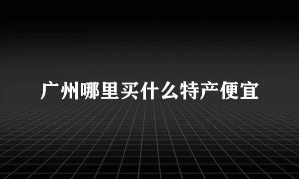 广州哪里买什么特产便宜