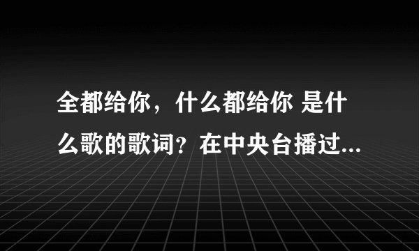 全都给你，什么都给你 是什么歌的歌词？在中央台播过mv，一个男的唱的。