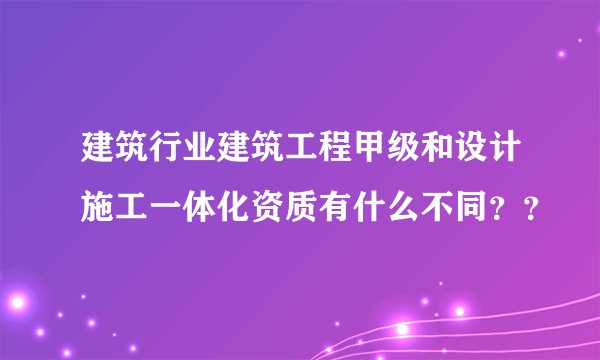 建筑行业建筑工程甲级和设计施工一体化资质有什么不同？？