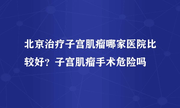 北京治疗子宫肌瘤哪家医院比较好？子宫肌瘤手术危险吗