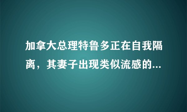 加拿大总理特鲁多正在自我隔离,其妻子出现类似流感的症状,目前情况如何?
