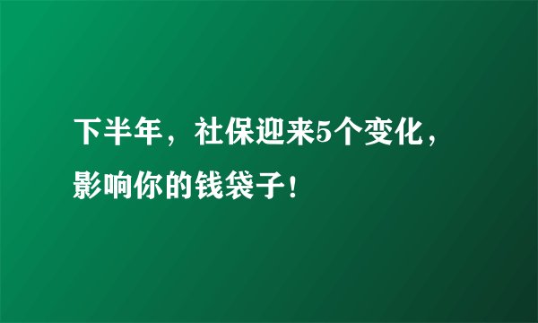 下半年，社保迎来5个变化，影响你的钱袋子！