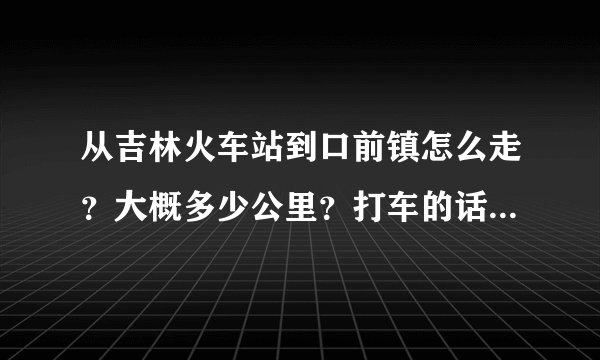 从吉林火车站到口前镇怎么走？大概多少公里？打车的话要多少钱？