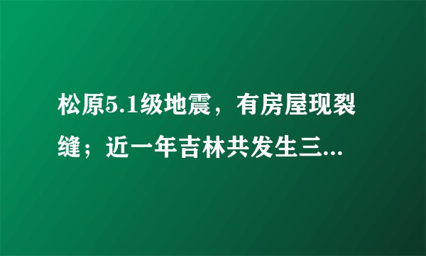 松原5.1级地震，有房屋现裂缝；近一年吉林共发生三级以上地震12次，最大地震为去年宁江5.7级地震，对此你怎么看？