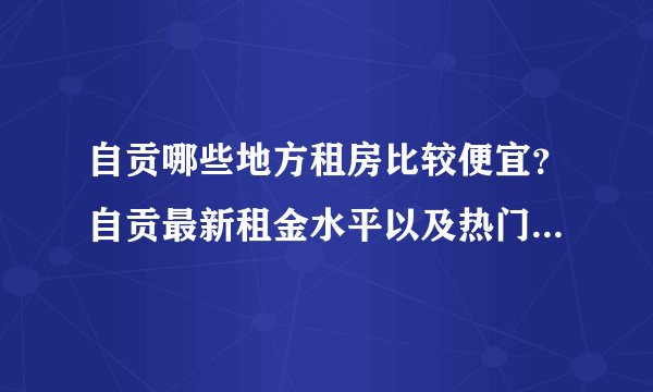自贡哪些地方租房比较便宜？自贡最新租金水平以及热门小区来啦！