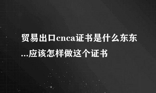 贸易出口cnca证书是什么东东...应该怎样做这个证书