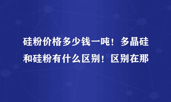 硅粉价格多少钱一吨！多晶硅和硅粉有什么区别！区别在那