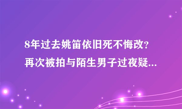 8年过去姚笛依旧死不悔改？再次被拍与陌生男子过夜疑似婚内出轨