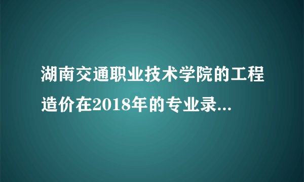 湖南交通职业技术学院的工程造价在2018年的专业录取分是多少？