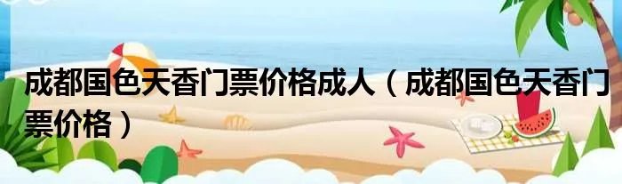 成都国色天香门票价格成人（成都国色天香门票价格）