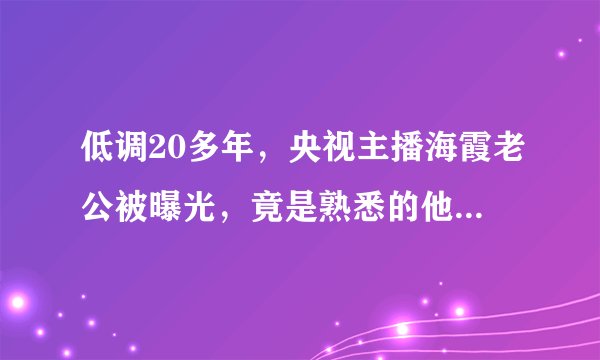 低调20多年，央视主播海霞老公被曝光，竟是熟悉的他，难怪不公开