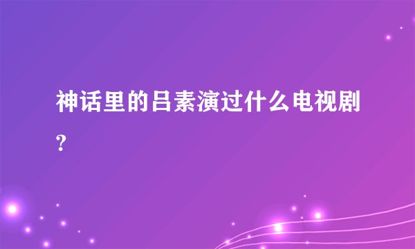 神话里的吕素演过什么电视剧?