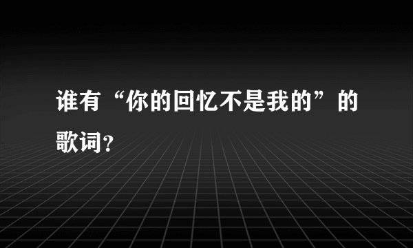 谁有“你的回忆不是我的”的歌词？