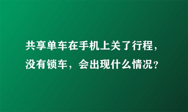 共享单车在手机上关了行程，没有锁车，会出现什么情况？
