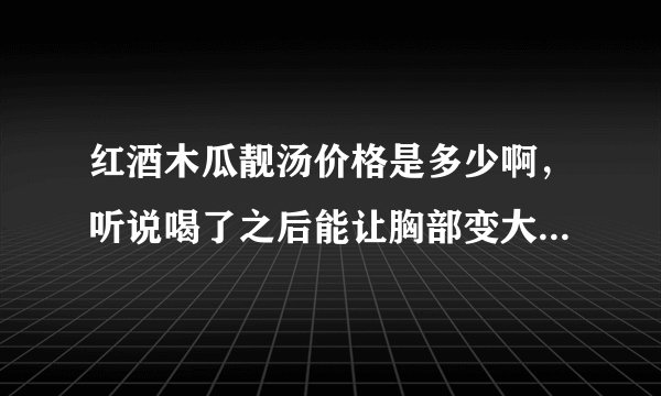 红酒木瓜靓汤价格是多少啊，听说喝了之后能让胸部变大，是真的吗？