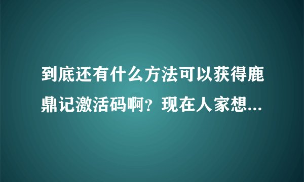 到底还有什么方法可以获得鹿鼎记激活码啊？现在人家想玩不给人激活码，等别人都不想玩的时候你再到处去送