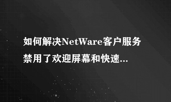 如何解决NetWare客户服务禁用了欢迎屏幕和快速用户切换。要恢复这些功能，你必须卸载NetWare客户服务？