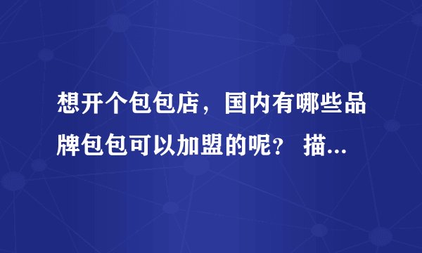 想开个包包店，国内有哪些品牌包包可以加盟的呢？ 描叙 详细的介绍一下国内知名点的加盟包包店，和他们的