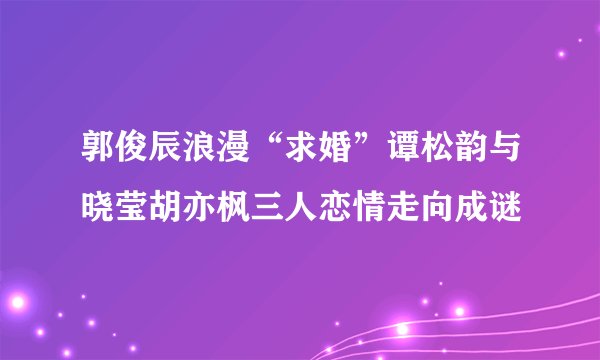 郭俊辰浪漫“求婚”谭松韵与晓莹胡亦枫三人恋情走向成谜