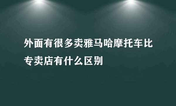 外面有很多卖雅马哈摩托车比专卖店有什么区别