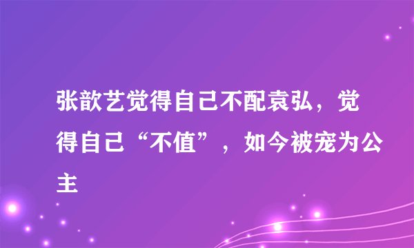 张歆艺觉得自己不配袁弘，觉得自己“不值”，如今被宠为公主